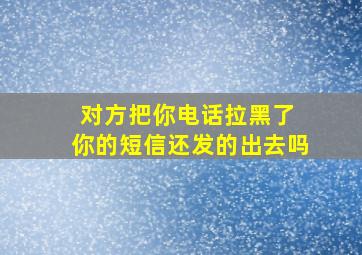 对方把你电话拉黑了 你的短信还发的出去吗